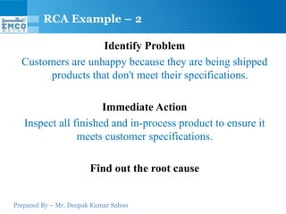 Prepared By – Mr. Deepak Kumar Sahoo
Identify Problem
Customers are unhappy because they are being shipped
products that don't meet their specifications.
Immediate Action
Inspect all finished and in-process product to ensure it
meets customer specifications.
Find out the root cause
RCA Example – 2
 