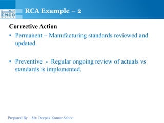 Prepared By – Mr. Deepak Kumar Sahoo
Corrective Action
• Permanent – Manufacturing standards reviewed and
updated.
• Preventive - Regular ongoing review of actuals vs
standards is implemented.
RCA Example – 2
 