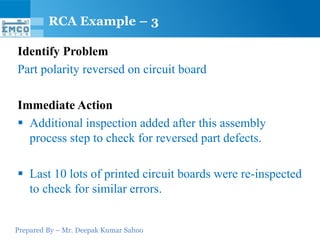 Prepared By – Mr. Deepak Kumar Sahoo
Identify Problem
Part polarity reversed on circuit board
Immediate Action
 Additional inspection added after this assembly
process step to check for reversed part defects.
 Last 10 lots of printed circuit boards were re-inspected
to check for similar errors.
RCA Example – 3
 