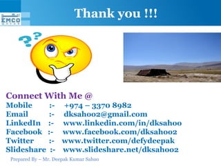 Prepared By – Mr. Deepak Kumar Sahoo
Thank you !!!
Connect With Me @
Mobile :- +974 – 3370 8982
Email :- dksahoo2@gmail.com
LinkedIn :- www.linkedin.com/in/dksahoo
Facebook :- www.facebook.com/dksahoo2
Twitter :- www.twitter.com/defydeepak
Slideshare :- www.slideshare.net/dksahoo2
 