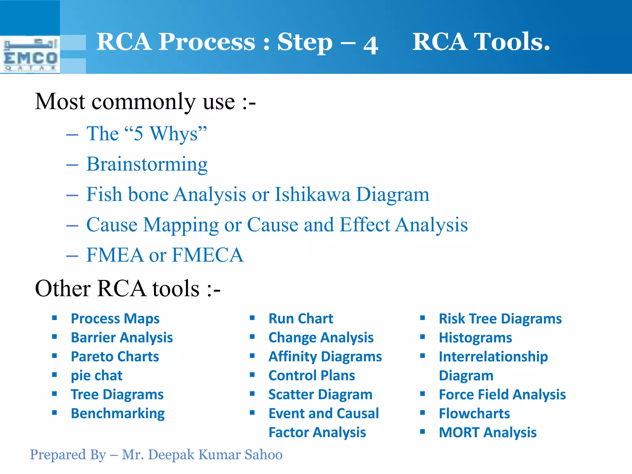 RCA Process : Step – 4                     RCA Tools.

Most commonly use :-
       –   The “5 Whys”
       –   Brainstorming
       –   Fish bone Analysis or Ishikawa Diagram
       –   Cause Mapping or Cause and Effect Analysis
       –   FMEA or FMECA
Other RCA tools :-
      Process Maps               Run Chart            Risk Tree Diagrams
      Barrier Analysis           Change Analysis      Histograms
      Pareto Charts              Affinity Diagrams    Interrelationship
      pie chat                   Control Plans         Diagram
      Tree Diagrams              Scatter Diagram      Force Field Analysis
      Benchmarking               Event and Causal     Flowcharts
                                   Factor Analysis      MORT Analysis
Prepared By – Mr. Deepak Kumar Sahoo
 
