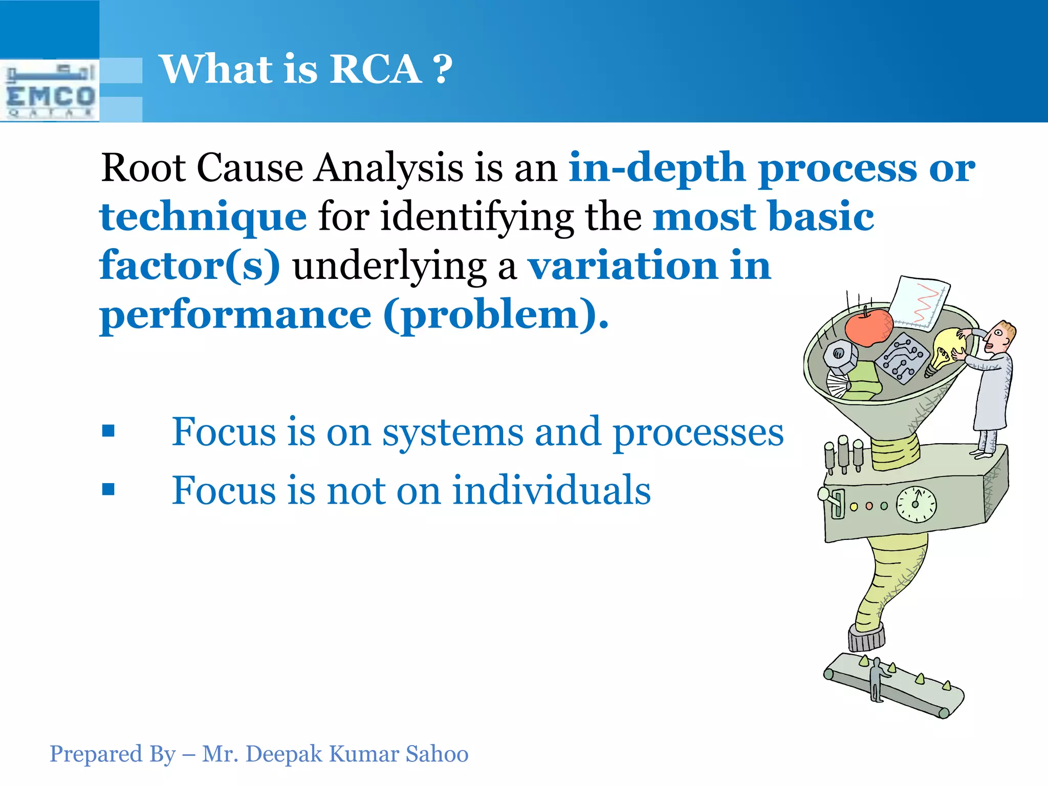 What is RCA ?

    Root Cause Analysis is an in-depth process or
    technique for identifying the most basic
    factor(s) underlying a variation in
    performance (problem).

         Focus is on systems and processes
         Focus is not on individuals




Prepared By – Mr. Deepak Kumar Sahoo
 