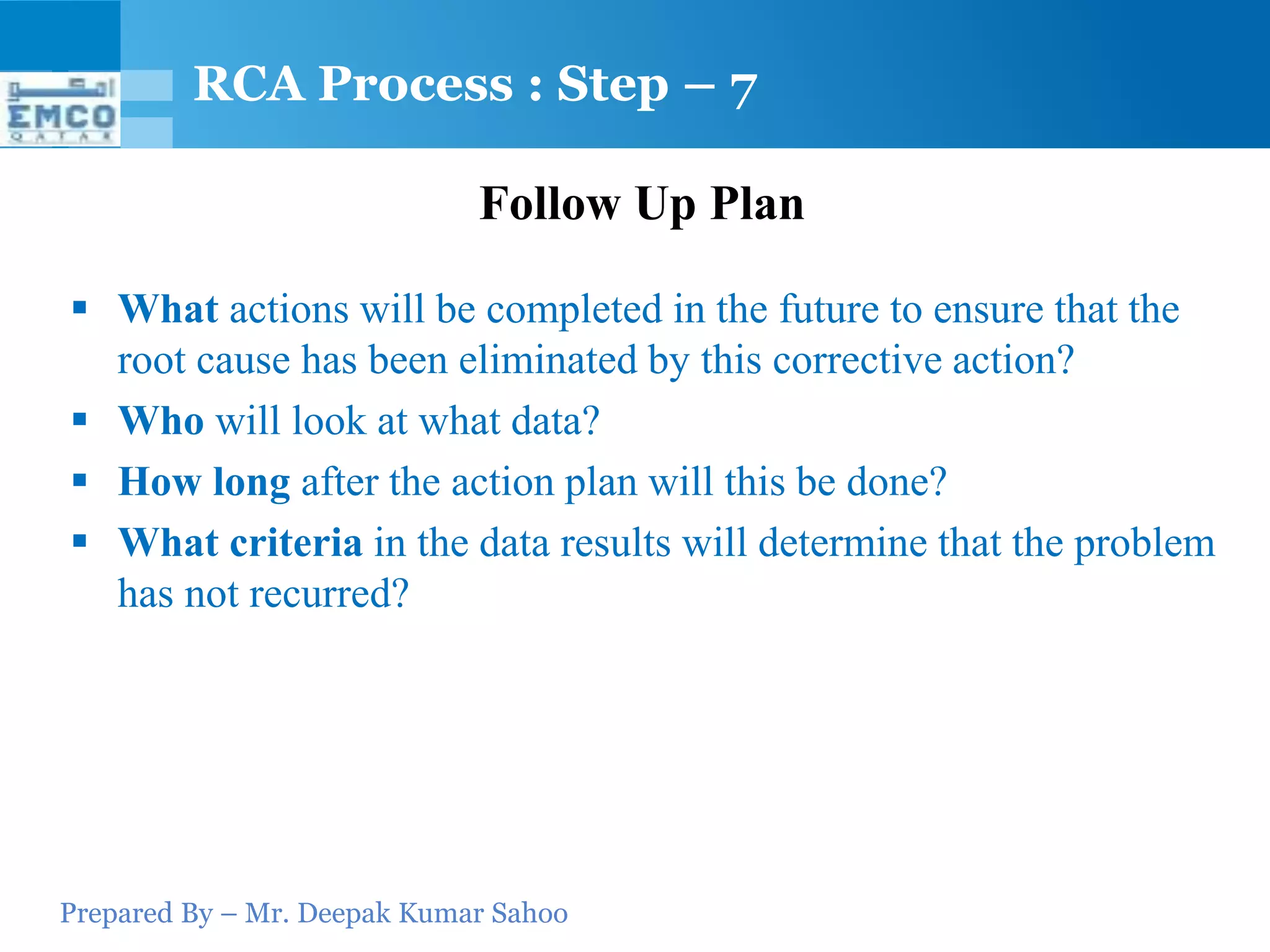 RCA Process : Step – 7

                             Follow Up Plan

 What actions will be completed in the future to ensure that the
  root cause has been eliminated by this corrective action?
 Who will look at what data?
 How long after the action plan will this be done?
 What criteria in the data results will determine that the problem
  has not recurred?




Prepared By – Mr. Deepak Kumar Sahoo
 