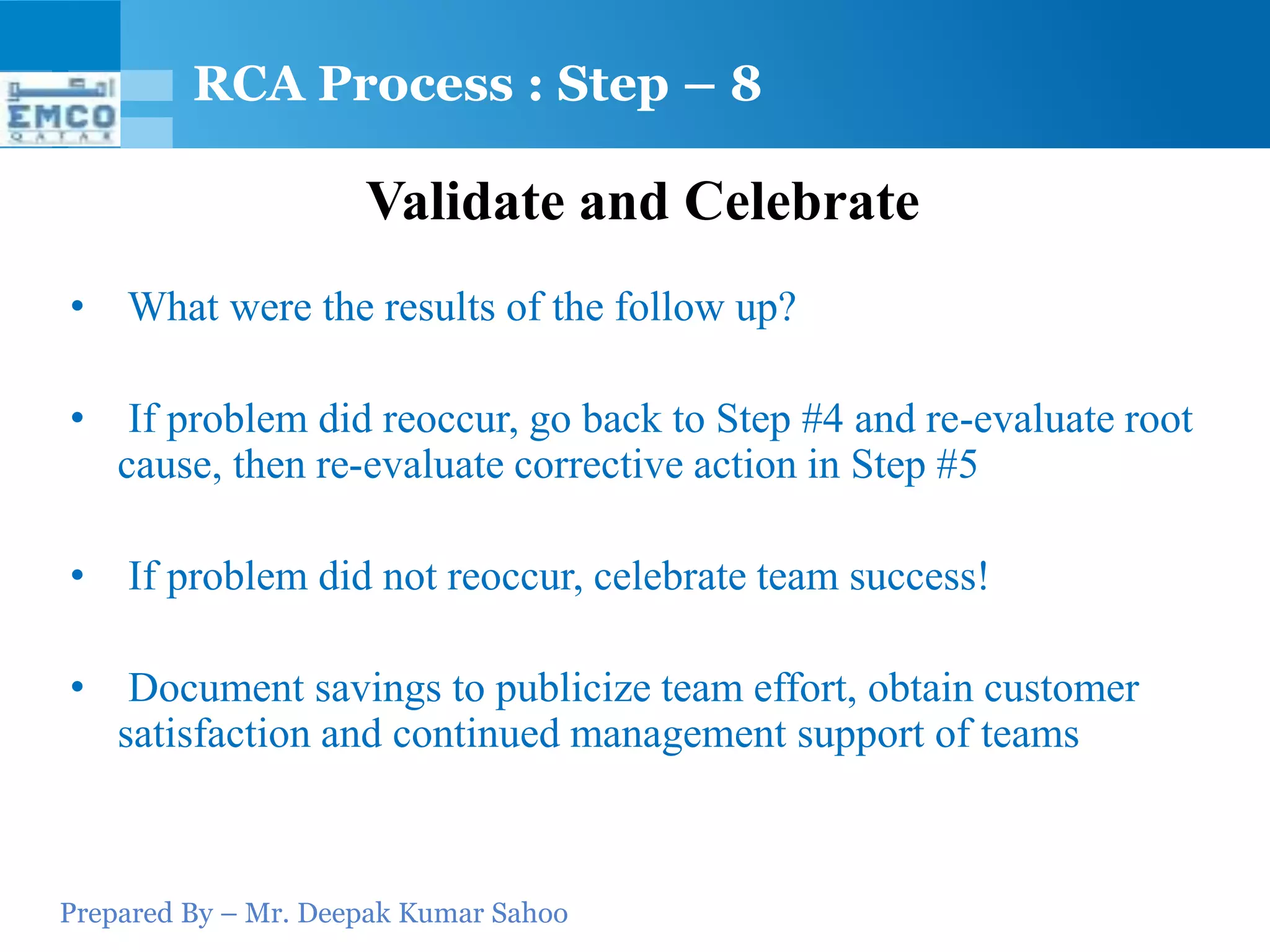 RCA Process : Step – 8

                     Validate and Celebrate
•   What were the results of the follow up?

•    If problem did reoccur, go back to Step #4 and re-evaluate root
    cause, then re-evaluate corrective action in Step #5

•   If problem did not reoccur, celebrate team success!

•    Document savings to publicize team effort, obtain customer
    satisfaction and continued management support of teams



Prepared By – Mr. Deepak Kumar Sahoo
 