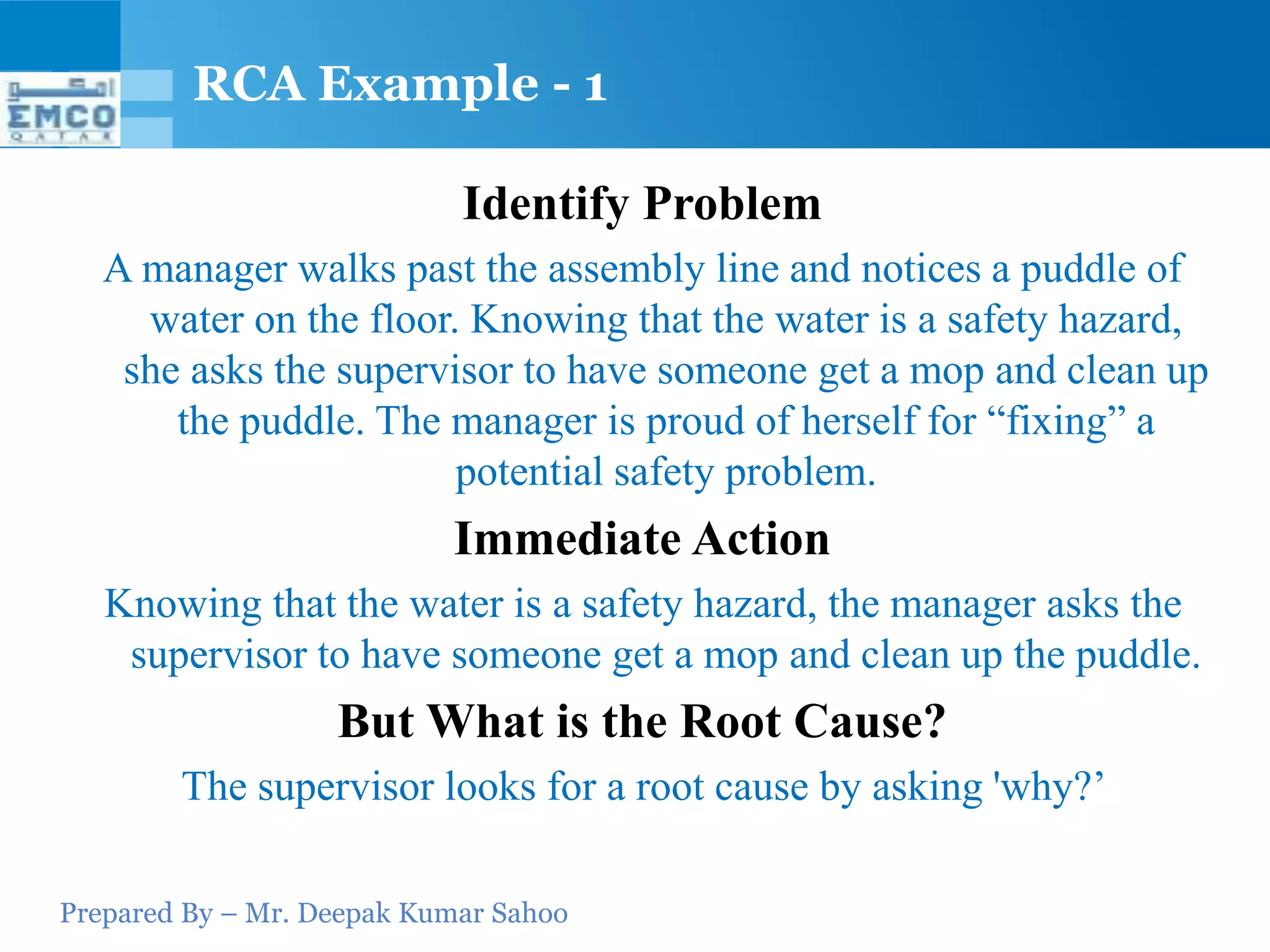 RCA Example - 1

                            Identify Problem
   A manager walks past the assembly line and notices a puddle of
     water on the floor. Knowing that the water is a safety hazard,
    she asks the supervisor to have someone get a mop and clean up
       the puddle. The manager is proud of herself for “fixing” a
                        potential safety problem.
                           Immediate Action
   Knowing that the water is a safety hazard, the manager asks the
    supervisor to have someone get a mop and clean up the puddle.
                   But What is the Root Cause?
        The supervisor looks for a root cause by asking 'why?’

Prepared By – Mr. Deepak Kumar Sahoo
 