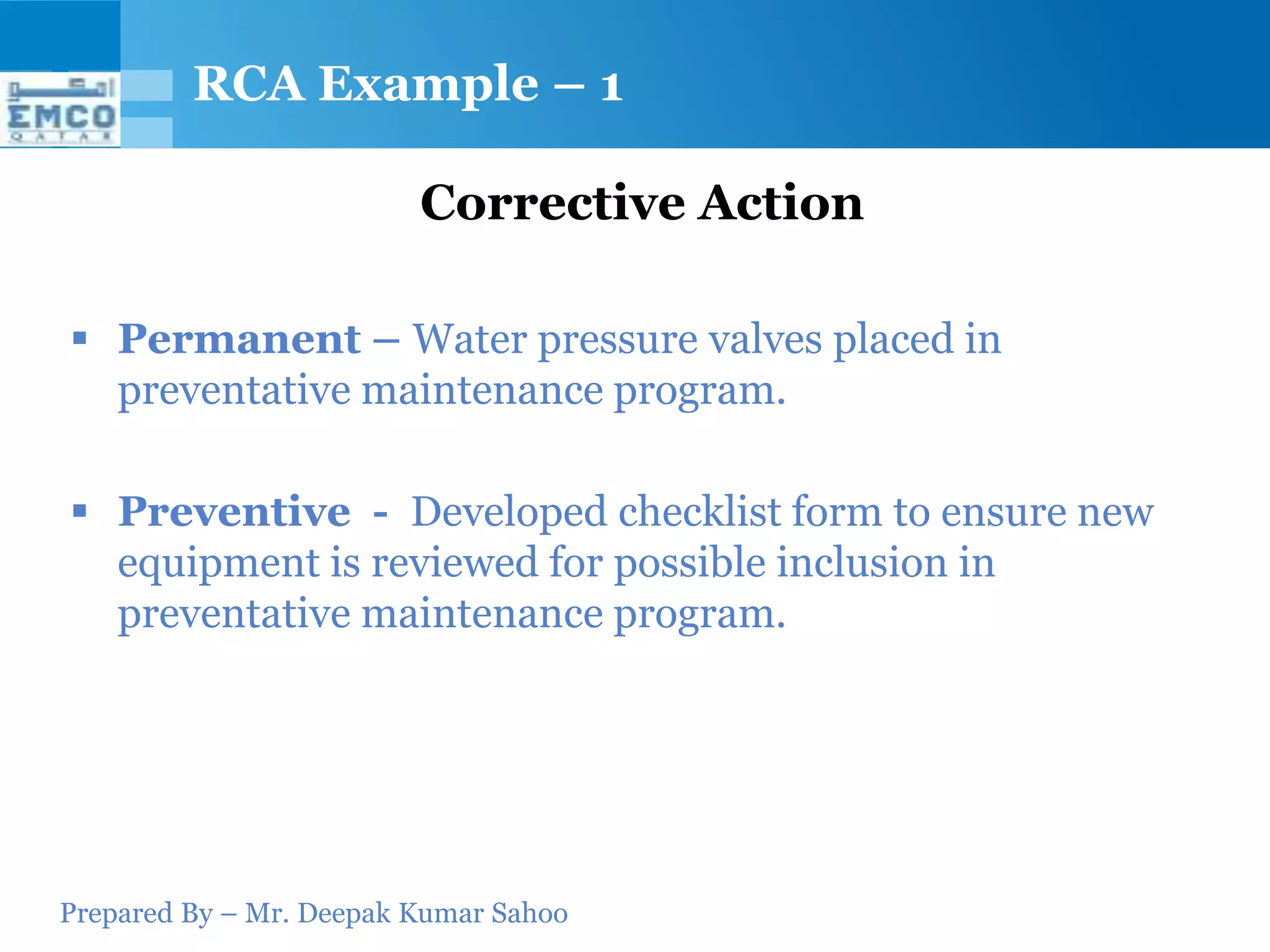 RCA Example – 1

                         Corrective Action

 Permanent – Water pressure valves placed in
  preventative maintenance program.

 Preventive - Developed checklist form to ensure new
  equipment is reviewed for possible inclusion in
  preventative maintenance program.




Prepared By – Mr. Deepak Kumar Sahoo
 