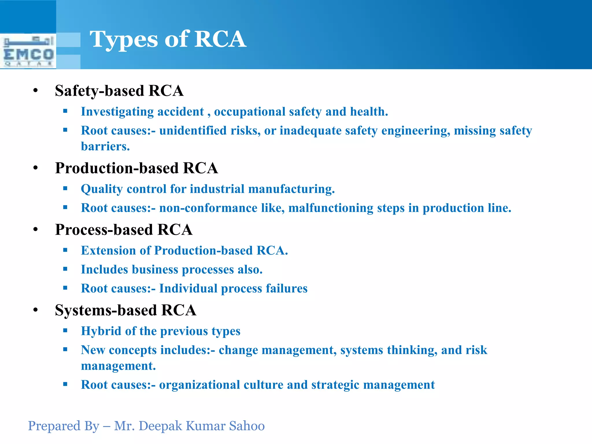 Types of RCA

• Safety-based RCA
      Investigating accident , occupational safety and health.
      Root causes:- unidentified risks, or inadequate safety engineering, missing safety
       barriers.
• Production-based RCA
      Quality control for industrial manufacturing.
      Root causes:- non-conformance like, malfunctioning steps in production line.
• Process-based RCA
      Extension of Production-based RCA.
      Includes business processes also.
      Root causes:- Individual process failures
• Systems-based RCA
      Hybrid of the previous types
      New concepts includes:- change management, systems thinking, and risk
       management.
      Root causes:- organizational culture and strategic management


Prepared By – Mr. Deepak Kumar Sahoo
 