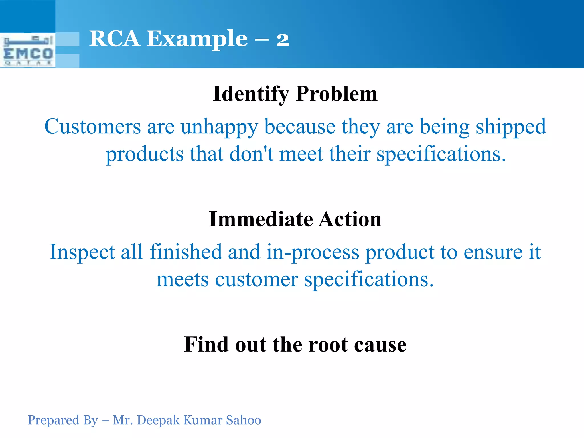RCA Example – 2

                   Identify Problem
  Customers are unhappy because they are being shipped
       products that don't meet their specifications.

                      Immediate Action
   Inspect all finished and in-process product to ensure it
                meets customer specifications.

                        Find out the root cause


Prepared By – Mr. Deepak Kumar Sahoo
 
