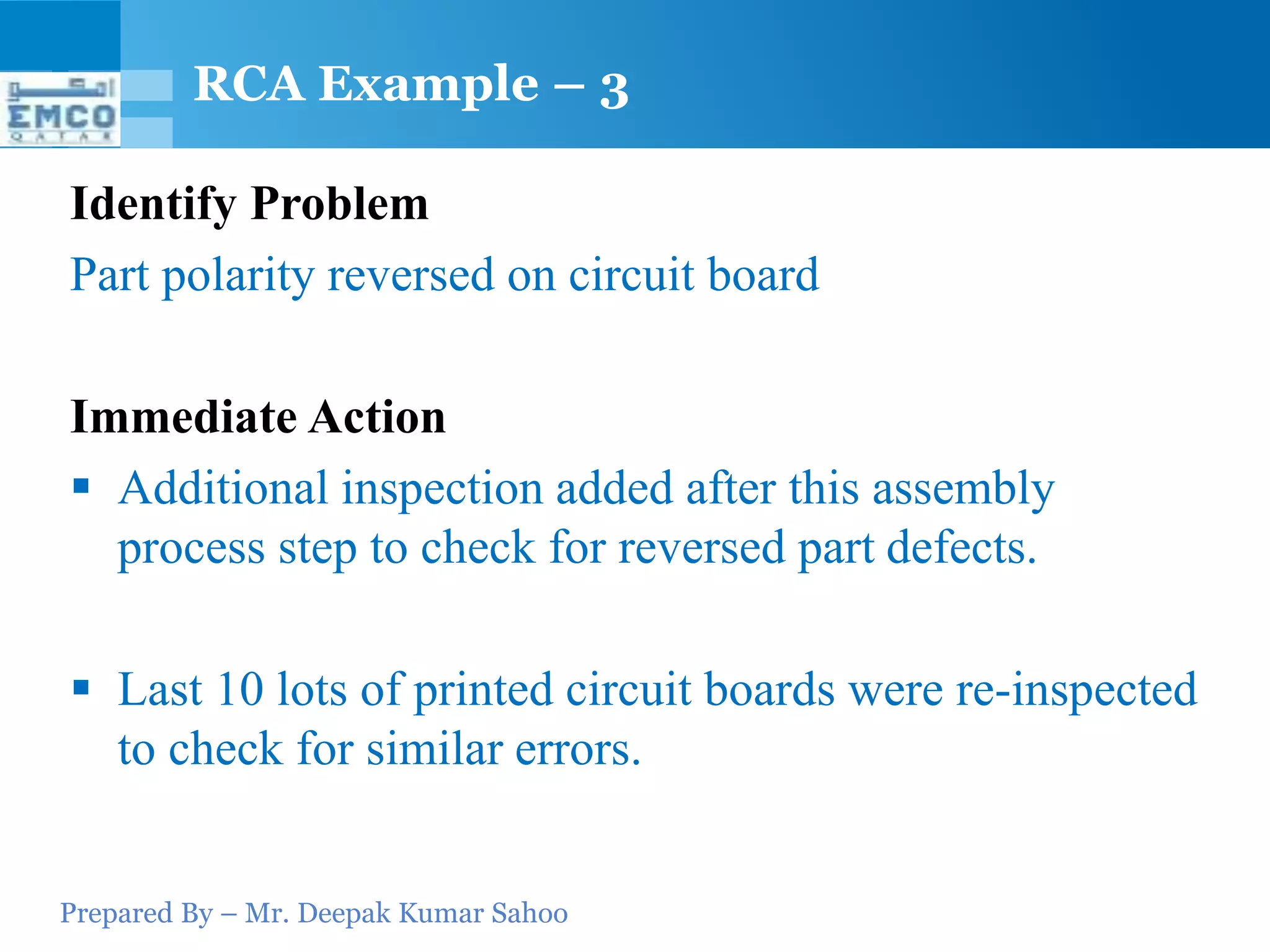 RCA Example – 3

Identify Problem
Part polarity reversed on circuit board

Immediate Action
 Additional inspection added after this assembly
  process step to check for reversed part defects.

 Last 10 lots of printed circuit boards were re-inspected
  to check for similar errors.


Prepared By – Mr. Deepak Kumar Sahoo
 