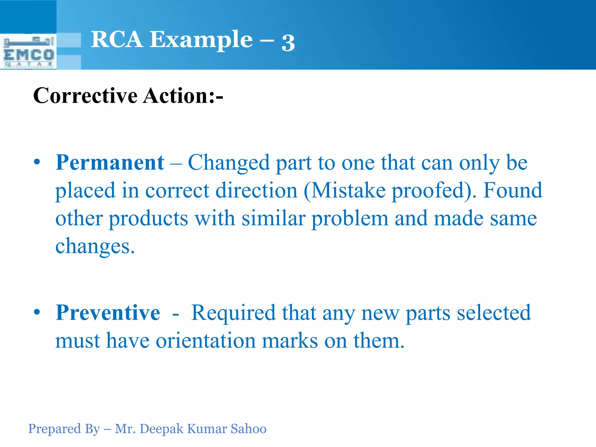 RCA Example – 3

Corrective Action:-

• Permanent – Changed part to one that can only be
  placed in correct direction (Mistake proofed). Found
  other products with similar problem and made same
  changes.

• Preventive - Required that any new parts selected
  must have orientation marks on them.


Prepared By – Mr. Deepak Kumar Sahoo
 