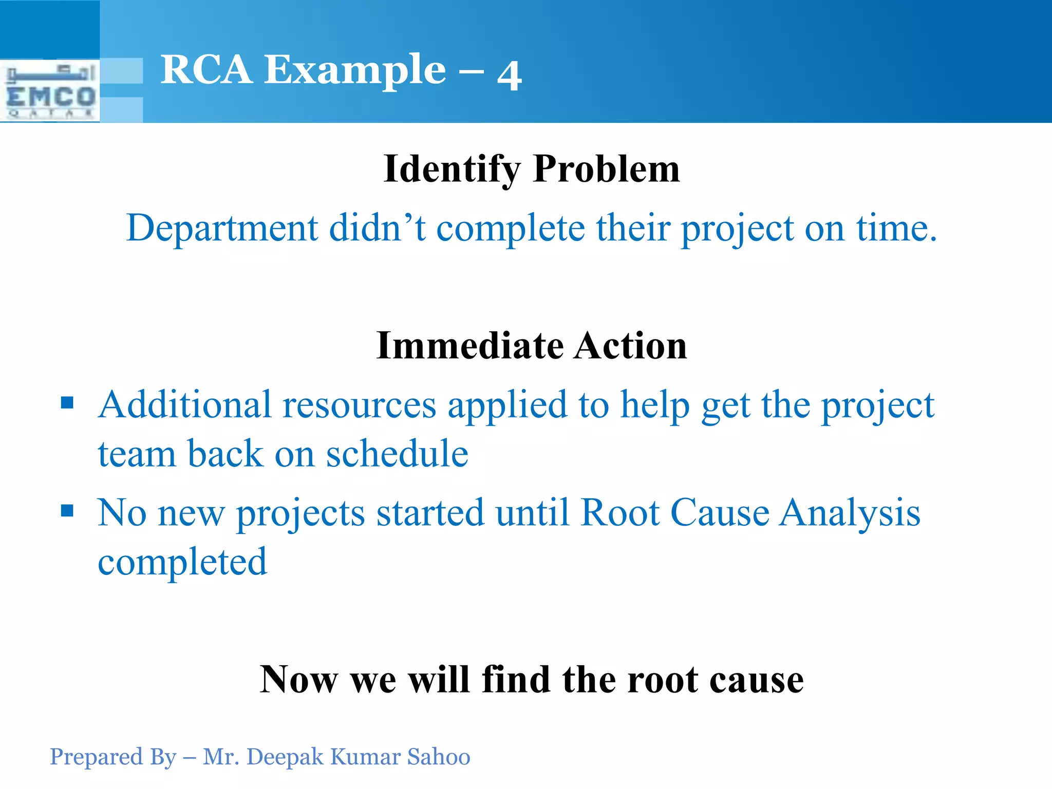 RCA Example – 4

                    Identify Problem
      Department didn’t complete their project on time.

                  Immediate Action
 Additional resources applied to help get the project
  team back on schedule
 No new projects started until Root Cause Analysis
  completed

                 Now we will find the root cause
Prepared By – Mr. Deepak Kumar Sahoo
 