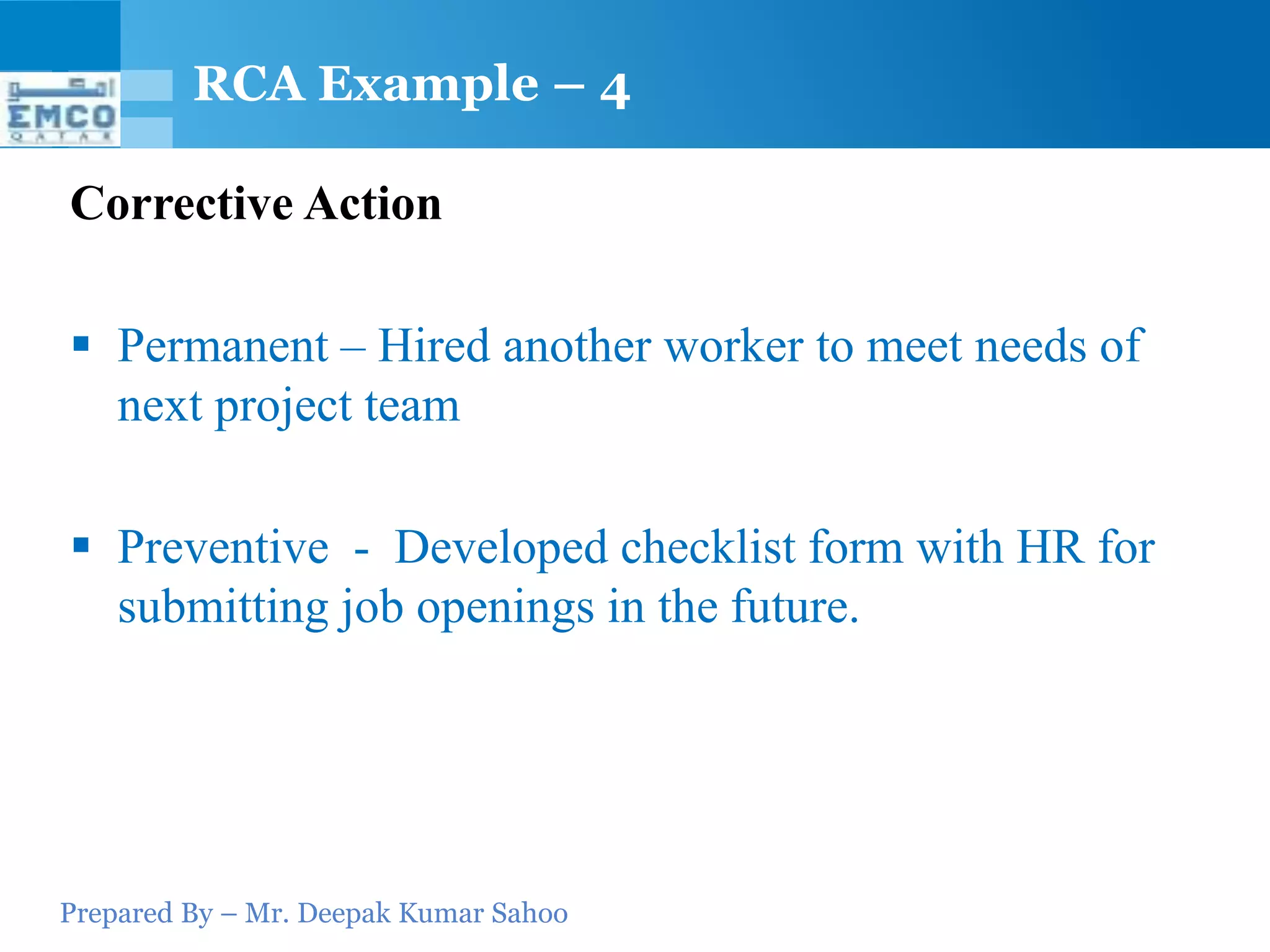 RCA Example – 4

Corrective Action

 Permanent – Hired another worker to meet needs of
  next project team

 Preventive - Developed checklist form with HR for
  submitting job openings in the future.




Prepared By – Mr. Deepak Kumar Sahoo
 