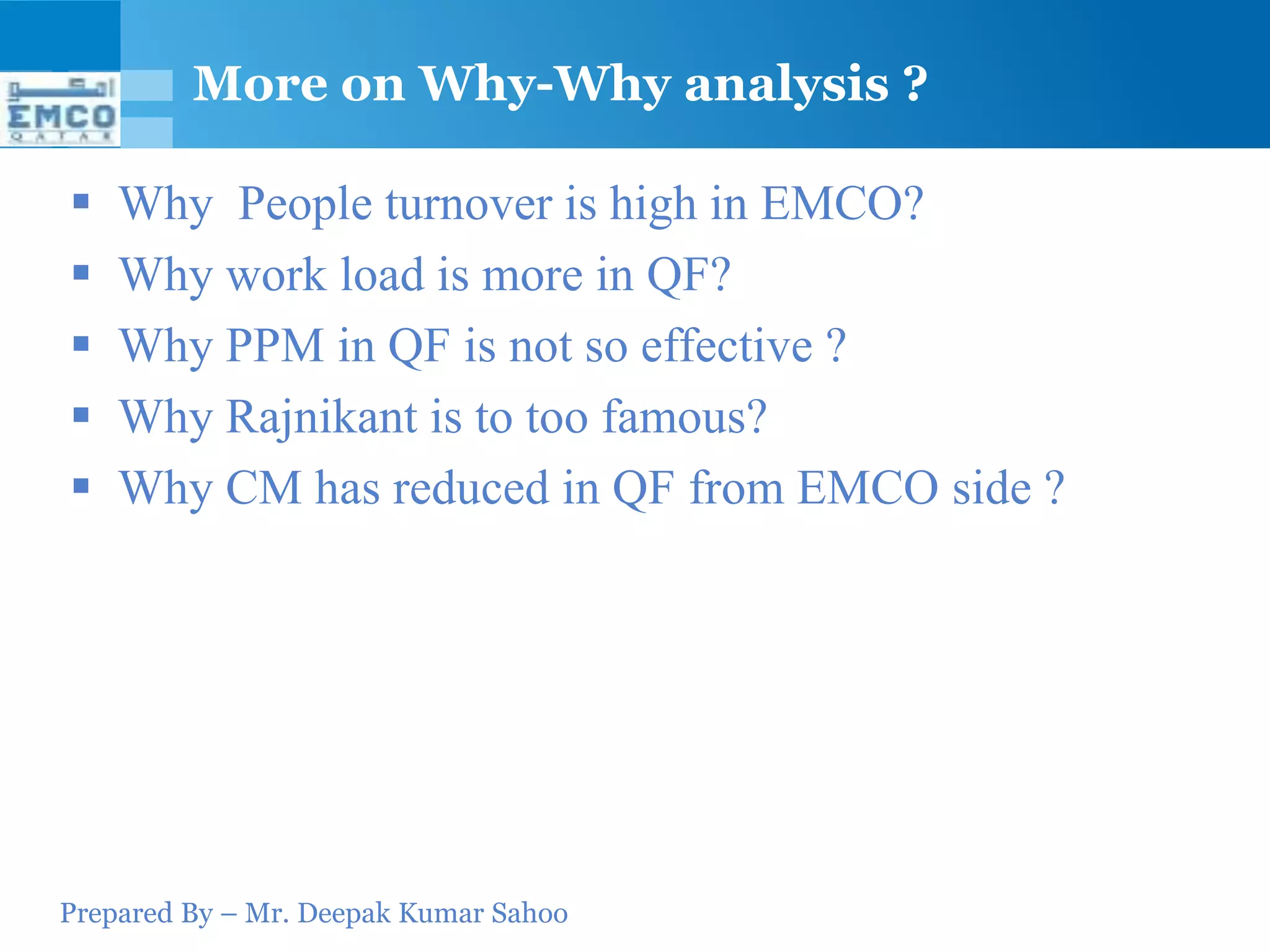 More on Why-Why analysis ?

   Why People turnover is high in EMCO?
   Why work load is more in QF?
   Why PPM in QF is not so effective ?
   Why Rajnikant is to too famous?
   Why CM has reduced in QF from EMCO side ?




Prepared By – Mr. Deepak Kumar Sahoo
 