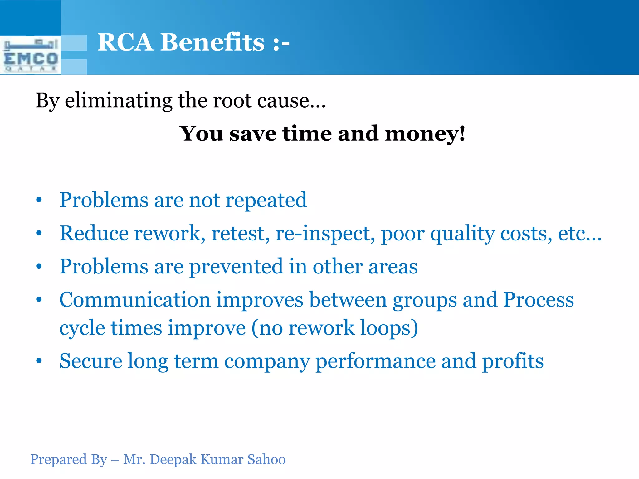 RCA Benefits :-

By eliminating the root cause…
                     You save time and money!


• Problems are not repeated
• Reduce rework, retest, re-inspect, poor quality costs, etc…
• Problems are prevented in other areas
• Communication improves between groups and Process
  cycle times improve (no rework loops)
• Secure long term company performance and profits



Prepared By – Mr. Deepak Kumar Sahoo
 