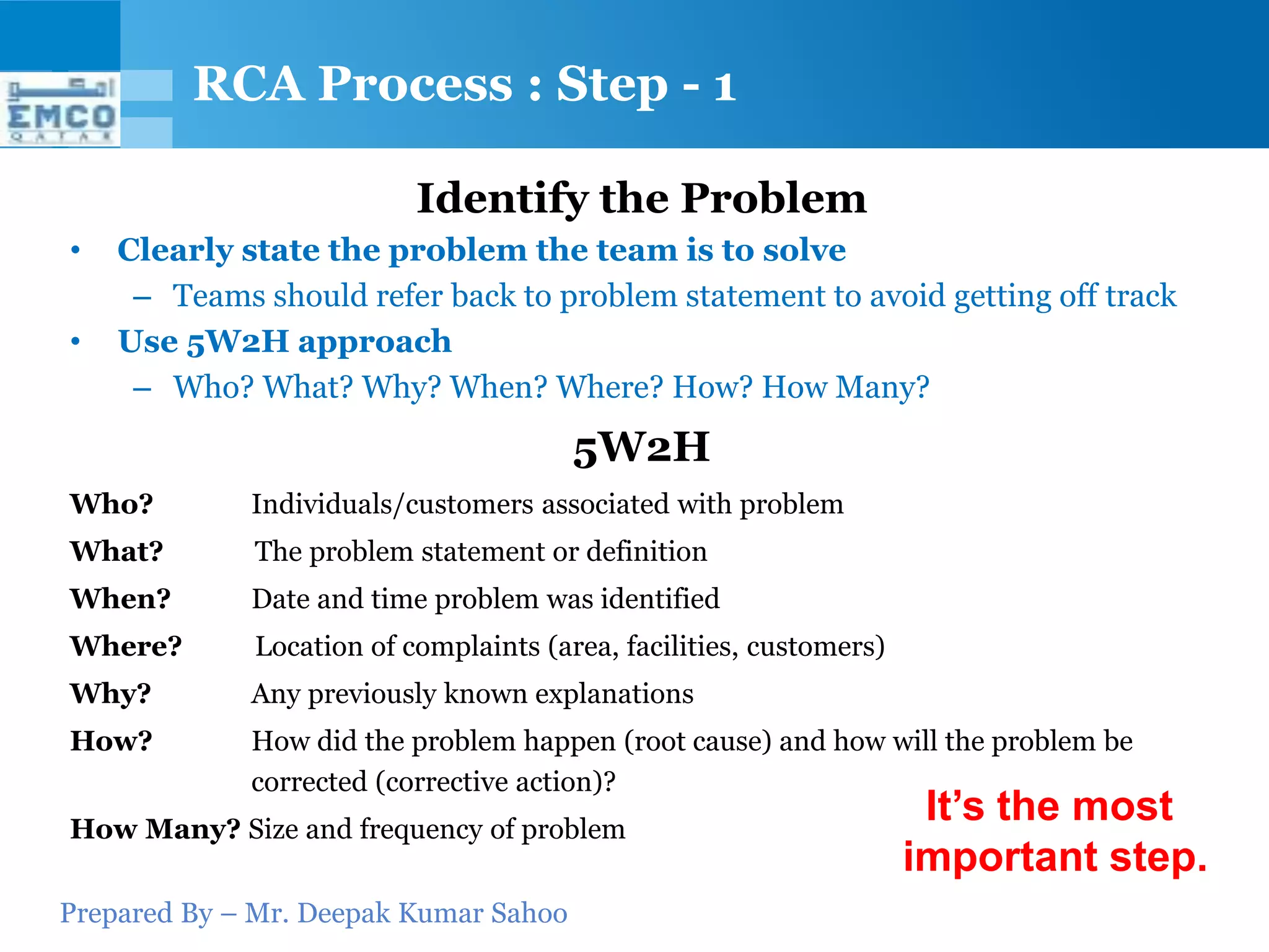RCA Process : Step - 1

                          Identify the Problem
•   Clearly state the problem the team is to solve
     – Teams should refer back to problem statement to avoid getting off track
•   Use 5W2H approach
     – Who? What? Why? When? Where? How? How Many?
                                       5W2H
Who?         Individuals/customers associated with problem
What?        The problem statement or definition
When?        Date and time problem was identified
Where?       Location of complaints (area, facilities, customers)
Why?         Any previously known explanations
How?         How did the problem happen (root cause) and how will the problem be
             corrected (corrective action)?
How Many? Size and frequency of problem
                                                                     It’s the most
                                                                    important step.
Prepared By – Mr. Deepak Kumar Sahoo
 