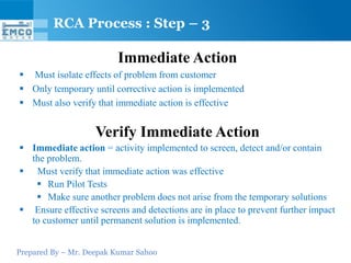 RCA Process : Step – 3

                         Immediate Action
 Must isolate effects of problem from customer
 Only temporary until corrective action is implemented
 Must also verify that immediate action is effective


                    Verify Immediate Action
 Immediate action = activity implemented to screen, detect and/or contain
  the problem.
 Must verify that immediate action was effective
    Run Pilot Tests
    Make sure another problem does not arise from the temporary solutions
 Ensure effective screens and detections are in place to prevent further impact
  to customer until permanent solution is implemented.


Prepared By – Mr. Deepak Kumar Sahoo
 