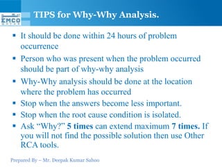 TIPS for Why-Why Analysis.

 It should be done within 24 hours of problem
  occurrence
 Person who was present when the problem occurred
  should be part of why-why analysis
 Why-Why analysis should be done at the location
  where the problem has occurred
 Stop when the answers become less important.
 Stop when the root cause condition is isolated.
 Ask “Why?” 5 times can extend maximum 7 times. If
  you will not find the possible solution then use Other
  RCA tools.
Prepared By – Mr. Deepak Kumar Sahoo
 