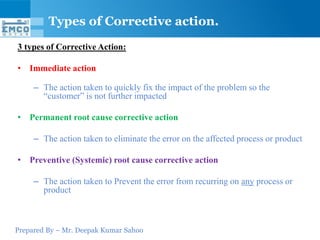 Types of Corrective action.
3 types of Corrective Action:

• Immediate action

     – The action taken to quickly fix the impact of the problem so the
       “customer” is not further impacted

• Permanent root cause corrective action

     – The action taken to eliminate the error on the affected process or product

• Preventive (Systemic) root cause corrective action

     – The action taken to Prevent the error from recurring on any process or
       product



Prepared By – Mr. Deepak Kumar Sahoo
 