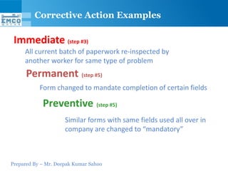 Corrective Action Examples

 Immediate (step #3)
     All current batch of paperwork re-inspected by
     another worker for same type of problem
      Permanent (step #5)
           Form changed to mandate completion of certain fields

            Preventive (step #5)
                     Similar forms with same fields used all over in
                     company are changed to “mandatory”



Prepared By – Mr. Deepak Kumar Sahoo
 