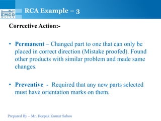 RCA Example – 3

Corrective Action:-

• Permanent – Changed part to one that can only be
  placed in correct direction (Mistake proofed). Found
  other products with similar problem and made same
  changes.

• Preventive - Required that any new parts selected
  must have orientation marks on them.


Prepared By – Mr. Deepak Kumar Sahoo
 