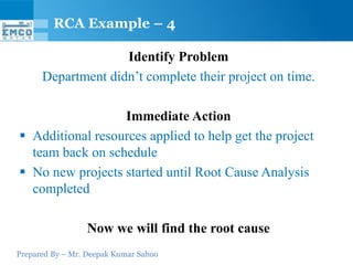 RCA Example – 4

                    Identify Problem
      Department didn’t complete their project on time.

                  Immediate Action
 Additional resources applied to help get the project
  team back on schedule
 No new projects started until Root Cause Analysis
  completed

                 Now we will find the root cause
Prepared By – Mr. Deepak Kumar Sahoo
 