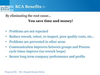 RCA Benefits :-

By eliminating the root cause…
                     You save time and money!


• Problems are not repeated
• Reduce rework, retest, re-inspect, poor quality costs, etc…
• Problems are prevented in other areas
• Communication improves between groups and Process
  cycle times improve (no rework loops)
• Secure long term company performance and profits



Prepared By – Mr. Deepak Kumar Sahoo
 