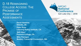 # N A C A C 1 8
D.18 REIMAGINING
COLLEGE ACCESS: THE
PROMISE OF
PERFORMANCE
ASSESSMENTS
David Hawkins
NACAC, VA
Peter Ross
Learning Policy Institute, CA
Seth Allen
Pomona College, CA
Mike Flanagan
Mastery Transcript Consortium, MA
 