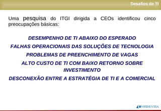 Novembro/2005
Desafios de TI
Uma pesquisa do ITGI dirigida a CEOs identificou cinco
preocupações básicas:
DESEMPENHO DE TI ABAIXO DO ESPERADO
FALHAS OPERACIONAIS DAS SOLUÇÕES DE TECNOLOGIA
PROBLEMAS DE PREENCHIMENTO DE VAGAS
ALTO CUSTO DE TI COM BAIXO RETORNO SOBRE
INVESTIMENTO
DESCONEXÃO ENTRE A ESTRATÉGIA DE TI E A COMERCIAL
 