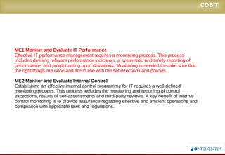 Novembro/2005
ME1 Monitor and Evaluate IT Performance
Effective IT performance management requires a monitoring process. This process
includes defining relevant performance indicators, a systematic and timely reporting of
performance, and prompt acting upon deviations. Monitoring is needed to make sure that
the right things are done and are in line with the set directions and policies.
ME2 Monitor and Evaluate Internal Control
Establishing an effective internal control programme for IT requires a well-defined
monitoring process. This process includes the monitoring and reporting of control
exceptions, results of self-assessments and third-party reviews. A key benefit of internal
control monitoring is to provide assurance regarding effective and efficient operations and
compliance with applicable laws and regulations.
COBIT
 