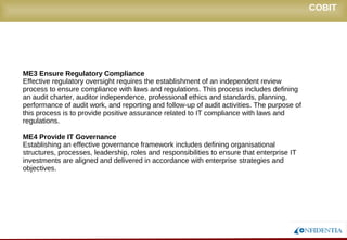 Novembro/2005
ME3 Ensure Regulatory Compliance
Effective regulatory oversight requires the establishment of an independent review
process to ensure compliance with laws and regulations. This process includes defining
an audit charter, auditor independence, professional ethics and standards, planning,
performance of audit work, and reporting and follow-up of audit activities. The purpose of
this process is to provide positive assurance related to IT compliance with laws and
regulations.
ME4 Provide IT Governance
Establishing an effective governance framework includes defining organisational
structures, processes, leadership, roles and responsibilities to ensure that enterprise IT
investments are aligned and delivered in accordance with enterprise strategies and
objectives.
COBIT
 