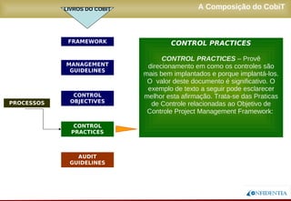 Novembro/2005
A Composição do CobiT
PROCESSOS
FRAMEWORK
MANAGEMENT
GUIDELINES
AUDIT
GUIDELINES
CONTROL
OBJECTIVES
CONTROL
PRACTICES
CONTROL PRACTICES
CONTROL PRACTICES – Provê
direcionamento em como os controles são
mais bem implantados e porque implantá-los.
O valor deste documento é significativo. O
exemplo de texto a seguir pode esclarecer
melhor esta afirmação. Trata-se das Praticas
de Controle relacionadas ao Objetivo de
Controle Project Management Framework:
LIVROS DO COBIT
 