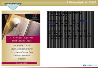 Novembro/2005
A Composição do CobiT
IT CONTROL OBJECTIVES FOR
SARBANES-OXLEY
Direcionamento para garantir compliance
para o ambiente de TI, baseado nos
objetivos de controle do COBIT.
Descreve como o texto do COSO e da
PCAOB estão alinhados e como é possível
desenvolver um programa de auditoria que
envolva estas referências técnicas.
LIVROS DO COBIT
 