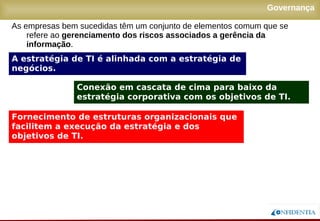 Novembro/2005
Governança
A estratégia de TI é alinhada com a estratégia de
negócios.
Conexão em cascata de cima para baixo da
estratégia corporativa com os objetivos de TI.
Fornecimento de estruturas organizacionais que
facilitem a execução da estratégia e dos
objetivos de TI.
As empresas bem sucedidas têm um conjunto de elementos comum que se
refere ao gerenciamento dos riscos associados a gerência da
informação.
 