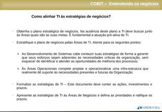 Novembro/2005
Como alinhar TI às estratégias de negócios?
• Obtenha o plano estratégico de negócios. Na ausência deste plano a TI deve buscar junto
às Áreas quais são as suas metas. É fundamental a atuação pró-ativa de TI.
• Estratifique o plano de negócios pelas Áreas de TI. Atente para os seguintes pontos:
o Ao Desenvolvimento de Sistemas cabe conduzir suas estratégias de forma a garantir
que seus esforços sejam aderentes às necessidades críticas da organização, sem
esquecer de identificar e atender as oportunidades de melhoria dos processos;
o Às Áreas Operacionais compete projetar e operacionalizar uma infra-estrutura que
realmente dê suporte às necessidades presentes e futuras da Organização.
• Formalize as estratégias de TI – Este documento deve conter as ações, investimentos e
prazos.
• Apresente as estratégias de TI às Áreas de Negócios e defina as prioridades e ratifique os
prazos.
COBIT – Entendendo os negócios
 