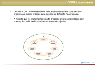 Novembro/2005
COBIT – Implementar
• Utilize o COBIT como referência para entendimento dos controles dos
processos e outras práticas para auxiliar na definição / operacional.
• A medida que for implementado cada processo avalie os resultados com
uma equipe independente e faça os eventuais ajustes.
Fluxos
Procedimentos
ProcessosFerramentas
ParticipantesOrganização
Formulários
TI
 