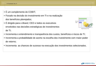 Novembro/2005
• O Framework VAL IT
• É um complemento do COBIT;
• Focado na decisão do investimento em TI e na realização
dos benefícios planejados;
• É dirigido para o Board, CEO e todos os executivos
envolvidos nas decisões estratégicas de investimentos
de TI;
• Incrementa o entendimento e transparência dos custos, benefícios e riscos de TI;
• Incrementa a probabilidade de acerto na escolha dos investimento com maior poder
de retorno;
• Incrementa as chances de sucesso na execução dos investimentos selecionados.
 