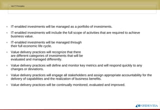 Novembro/2005
• Val IT Principles
q IT-enabled investments will be managed as a portfolio of investments.
q IT-enabled investments will include the full scope of activities that are required to achieve
business value.
q IT-enabled investments will be managed through
their full economic life cycle.
q Value delivery practices will recognize that there
are different categories of investments that will be
evaluated and managed differently.
q Value delivery practices will define and monitor key metrics and will respond quickly to any
changes or deviations.
q Value delivery practices will engage all stakeholders and assign appropriate accountability for the
delivery of capabilities and the realization of business benefits.
q Value delivery practices will be continually monitored, evaluated and improved.
 