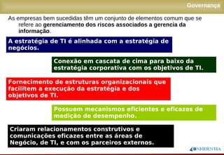 Novembro/2005
Governança
A estratégia de TI é alinhada com a estratégia de
negócios.
Conexão em cascata de cima para baixo da
estratégia corporativa com os objetivos de TI.
Fornecimento de estruturas organizacionais que
facilitem a execução da estratégia e dos
objetivos de TI.
Criaram relacionamentos construtivos e
comunicações eficazes entre as áreas de Negócio,
de TI, e com os parceiros externos.
Possuem mecanismos eficientes e eficazes de
medição de desempenho.
As empresas bem sucedidas têm um conjunto de elementos comum que se
refere ao gerenciamento dos riscos associados a gerencia da
informação.
 