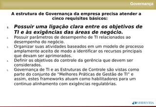 Novembro/2005
Governança
1. Possuir uma ligação clara entre os objetivos de
TI e às exigências das áreas de negócio.
2. Possuir parâmetros de desempenho de TI relacionados ao
desempenho do negócio.
3. Organizar suas atividades baseados em um modelo de processo
amplamente aceito de modo a identificar os recursos principais
que devam ser aprimorados.
4. Definir os objetivos do controle da gerência que devem ser
considerados.
5. Governança de TI e as Estruturas de Controle são vistas como
parte do conjunto de “Melhores Práticas de Gestão de TI” e
assim, estes frameworks atuam como habilitadores para um
continuo alinhamento com exigências regulatórias.
A estrutura de Governança da empresa precisa atender a
cinco requisitos básicos:
 