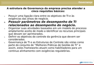 Novembro/2005
Governança
1. Possuir uma ligação clara entre os objetivos de TI e às
exigências das áreas de negócio.
2. Possuir parâmetros de desempenho de TI
relacionados ao desempenho do negócio.
3. Organizar suas atividades baseados em um modelo de processo
amplamente aceito de modo a identificar os recursos principais
que devam ser aprimorados.
4. Definir os objetivos do controle da gerência que devem ser
considerados.
5. Governança de TI e as Estruturas de Controle são vistas como
parte do conjunto de “Melhores Práticas de Gestão de TI” e
assim, estes frameworks atuam como habilitadores para um
continuo alinhamento com exigências regulatórias.
A estrutura de Governança da empresa precisa atender a
cinco requisitos básicos:
 