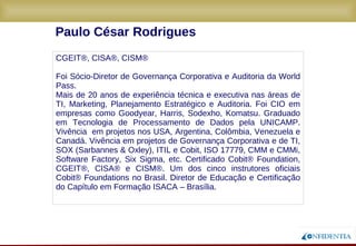 Novembro/2005
Paulo César Rodrigues
CGEIT®, CISA®, CISM®
Mais de 20 anos de experiência técnica e executiva nas áreas de TI, Marketing,
Planejamento Estratégico e Auditoria. Foi CIO em empresas como Goodyear, Harris,
Sodexho, Komatsu. Graduado em Tecnologia de Processamento de Dados pela
UNICAMP. Vivência em projetos nos USA, Argentina, Colômbia, Venezuela e Canadá.
Vivência em projetos de Governança Corporativa e de TI, SOX (Sarbannes & Oxley),
ITIL e Cobit, ISO 17779, CMM e CMMi, Software Factory, Six Sigma, etc. Certificado
Cobit® Foundation, CGEIT®, CISA® e CISM®. Um dos cinco instrutores oficiais Cobit®
Foundations no Brasil. Foi Diretor de Educação e Certificação do Capítulo ISACA –
Brasília.
 