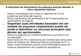 Novembro/2005
Governança
1. Possuir uma ligação clara entre os objetivos de TI e às
exigências das áreas de negócio.
2. Possuir parâmetros de desempenho de TI relacionados ao
desempenho do negócio.
3. Organizar suas atividades baseados em um
modelo de processo amplamente aceito de
modo a identificar os recursos principais que
devam ser aprimorados.
4. Definir os objetivos do controle da gerência que devem ser
considerados.
5. Governança de TI e as Estruturas de Controle são vistas como
parte do conjunto de “Melhores Práticas de Gestão de TI” e
assim, estes frameworks atuam como habilitadores para um
continuo alinhamento com exigências regulatórias.
A estrutura de Governança da empresa precisa atender a
cinco requisitos básicos:
 