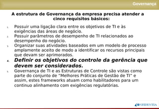 Novembro/2005
Governança
1. Possuir uma ligação clara entre os objetivos de TI e às
exigências das áreas de negócio.
2. Possuir parâmetros de desempenho de TI relacionados ao
desempenho do negócio.
3. Organizar suas atividades baseados em um modelo de processo
amplamente aceito de modo a identificar os recursos principais
que devam ser aprimorados.
4. Definir os objetivos do controle da gerência que
devem ser considerados.
5. Governança de TI e as Estruturas de Controle são vistas como
parte do conjunto de “Melhores Práticas de Gestão de TI” e
assim, estes frameworks atuam como habilitadores para um
continuo alinhamento com exigências regulatórias.
A estrutura de Governança da empresa precisa atender a
cinco requisitos básicos:
 