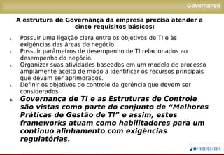 Novembro/2005
Governança
1. Possuir uma ligação clara entre os objetivos de TI e às
exigências das áreas de negócio.
2. Possuir parâmetros de desempenho de TI relacionados ao
desempenho do negócio.
3. Organizar suas atividades baseados em um modelo de processo
amplamente aceito de modo a identificar os recursos principais
que devam ser aprimorados.
4. Definir os objetivos do controle da gerência que devem ser
considerados.
5. Governança de TI e as Estruturas de Controle
são vistas como parte do conjunto de “Melhores
Práticas de Gestão de TI” e assim, estes
frameworks atuam como habilitadores para um
continuo alinhamento com exigências
regulatórias.
A estrutura de Governança da empresa precisa atender a
cinco requisitos básicos:
 