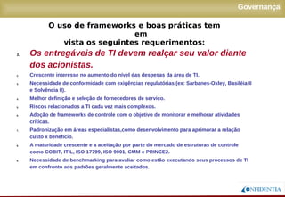 Novembro/2005
Governança
1. Os entregáveis de TI devem realçar seu valor diante
dos acionistas.
2. Crescente interesse no aumento do nível das despesas da área de TI.
3. Necessidade de conformidade com exigências regulatórias (ex: Sarbanes-Oxley, Basiléia II
e Solvência II).
4. Melhor definição e seleção de fornecedores de serviço.
5. Riscos relacionados a TI cada vez mais complexos.
6. Adoção de frameworks de controle com o objetivo de monitorar e melhorar atividades
críticas.
7. Padronização em áreas especialistas,como desenvolvimento para aprimorar a relação
custo x benefício.
8. A maturidade crescente e a aceitação por parte do mercado de estruturas de controle como
COBIT, ITIL, ISO 17799, ISO 9001, CMM e PRINCE2.
9. Necessidade de benchmarking para avaliar como estão executando seus processos de TI
em confronto aos padrões geralmente aceitados.
O uso de frameworks e boas práticas tem em
vista os seguintes requerimentos:
 