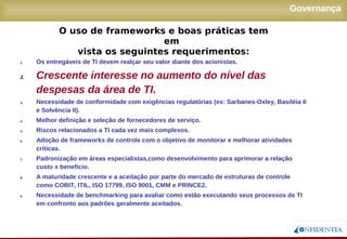 Novembro/2005
Governança
1. Os entregáveis de TI devem realçar seu valor diante dos acionistas.
2. Crescente interesse no aumento do nível das
despesas da área de TI.
3. Necessidade de conformidade com exigências regulatórias (ex: Sarbanes-Oxley, Basiléia II
e Solvência II).
4. Melhor definição e seleção de fornecedores de serviço.
5. Riscos relacionados a TI cada vez mais complexos.
6. Adoção de frameworks de controle com o objetivo de monitorar e melhorar atividades
críticas.
7. Padronização em áreas especialistas,como desenvolvimento para aprimorar a relação
custo x benefício.
8. A maturidade crescente e a aceitação por parte do mercado de estruturas de controle como
COBIT, ITIL, ISO 17799, ISO 9001, CMM e PRINCE2.
9. Necessidade de benchmarking para avaliar como estão executando seus processos de TI
em confronto aos padrões geralmente aceitados.
O uso de frameworks e boas práticas tem em
vista os seguintes requerimentos:
 