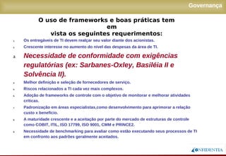 Novembro/2005
Governança
1. Os entregáveis de TI devem realçar seu valor diante dos acionistas.
2. Crescente interesse no aumento do nível das despesas da área de TI.
3. Necessidade de conformidade com exigências
regulatórias (ex: Sarbanes-Oxley, Basiléia II e
Solvência II).
4. Melhor definição e seleção de fornecedores de serviço.
5. Riscos relacionados a TI cada vez mais complexos.
6. Adoção de frameworks de controle com o objetivo de monitorar e melhorar atividades
críticas.
7. Padronização em áreas especialistas,como desenvolvimento para aprimorar a relação
custo x benefício.
8. A maturidade crescente e a aceitação por parte do mercado de estruturas de controle como
COBIT, ITIL, ISO 17799, ISO 9001, CMM e PRINCE2.
9. Necessidade de benchmarking para avaliar como estão executando seus processos de TI
em confronto aos padrões geralmente aceitados.
O uso de frameworks e boas práticas tem em
vista os seguintes requerimentos:
 