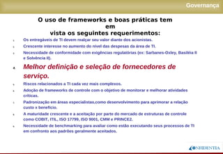 Novembro/2005
Governança
1. Os entregáveis de TI devem realçar seu valor diante dos acionistas.
2. Crescente interesse no aumento do nível das despesas da área de TI.
3. Necessidade de conformidade com exigências regulatórias (ex: Sarbanes-Oxley, Basiléia II
e Solvência II).
4. Melhor definição e seleção de fornecedores de
serviço.
5. Riscos relacionados a TI cada vez mais complexos.
6. Adoção de frameworks de controle com o objetivo de monitorar e melhorar atividades
críticas.
7. Padronização em áreas especialistas,como desenvolvimento para aprimorar a relação
custo x benefício.
8. A maturidade crescente e a aceitação por parte do mercado de estruturas de controle como
COBIT, ITIL, ISO 17799, ISO 9001, CMM e PRINCE2.
9. Necessidade de benchmarking para avaliar como estão executando seus processos de TI
em confronto aos padrões geralmente aceitados.
O uso de frameworks e boas práticas tem em
vista os seguintes requerimentos:
 