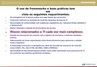 Novembro/2005
Governança
1. Os entregáveis de TI devem realçar seu valor diante dos acionistas.
2. Crescente interesse no aumento do nível das despesas da área de TI.
3. Necessidade de conformidade com exigências regulatórias (ex: Sarbanes-Oxley, Basiléia II
e Solvência II).
4. Melhor definição e seleção de fornecedores de serviço.
5. Riscos relacionados a TI cada vez mais complexos.
6. Adoção de frameworks de controle com o objetivo de monitorar e melhorar atividades
críticas.
7. Padronização em áreas especialistas,como desenvolvimento para aprimorar a relação
custo x benefício.
8. A maturidade crescente e a aceitação por parte do mercado de estruturas de controle como
COBIT, ITIL, ISO 17799, ISO 9001, CMM e PRINCE2.
9. Necessidade de benchmarking para avaliar como estão executando seus processos de TI
em confronto aos padrões geralmente aceitados.
O uso de frameworks e boas práticas tem em
vista os seguintes requerimentos:
 