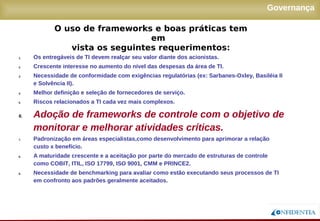 Novembro/2005
Governança
1. Os entregáveis de TI devem realçar seu valor diante dos acionistas.
2. Crescente interesse no aumento do nível das despesas da área de TI.
3. Necessidade de conformidade com exigências regulatórias (ex: Sarbanes-Oxley, Basiléia II
e Solvência II).
4. Melhor definição e seleção de fornecedores de serviço.
5. Riscos relacionados a TI cada vez mais complexos.
6. Adoção de frameworks de controle com o objetivo de
monitorar e melhorar atividades críticas.
7. Padronização em áreas especialistas,como desenvolvimento para aprimorar a relação
custo x benefício.
8. A maturidade crescente e a aceitação por parte do mercado de estruturas de controle como
COBIT, ITIL, ISO 17799, ISO 9001, CMM e PRINCE2.
9. Necessidade de benchmarking para avaliar como estão executando seus processos de TI
em confronto aos padrões geralmente aceitados.
O uso de frameworks e boas práticas tem em
vista os seguintes requerimentos:
 